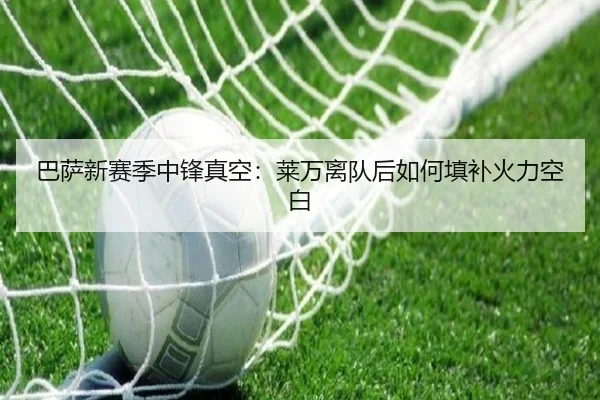 巴萨新赛季中锋真空：莱万离队后如何填补火力空白