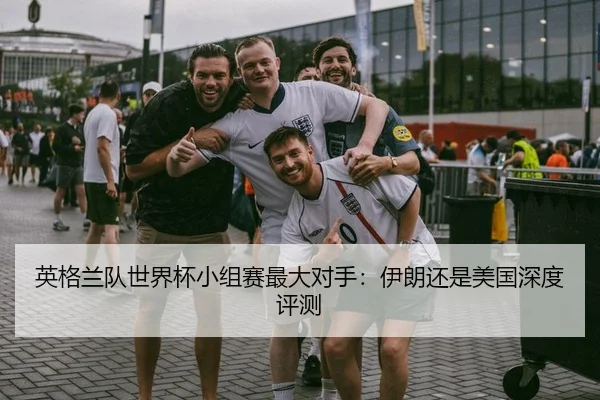 英格兰队世界杯小组赛最大对手：伊朗还是美国深度评测