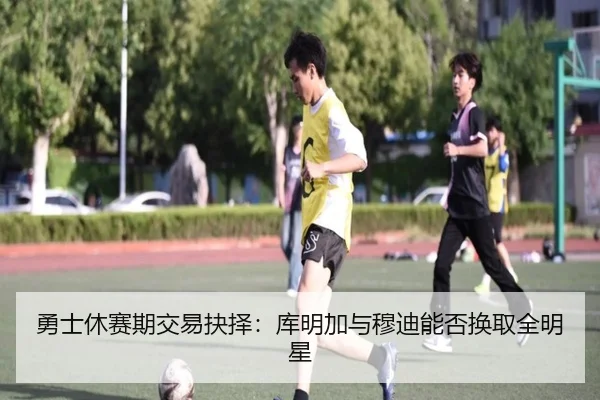 勇士休赛期交易抉择：库明加与穆迪能否换取全明星