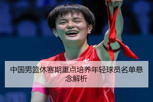 中国男篮休赛期重点培养年轻球员名单悬念解析